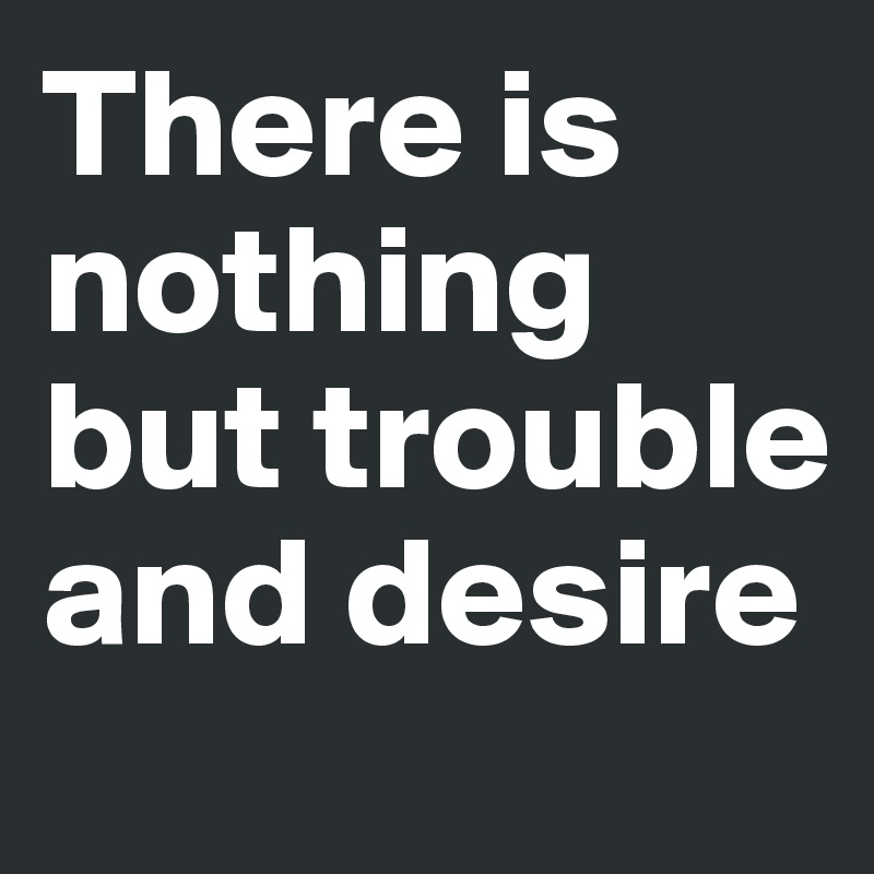 There is nothing but trouble and desire