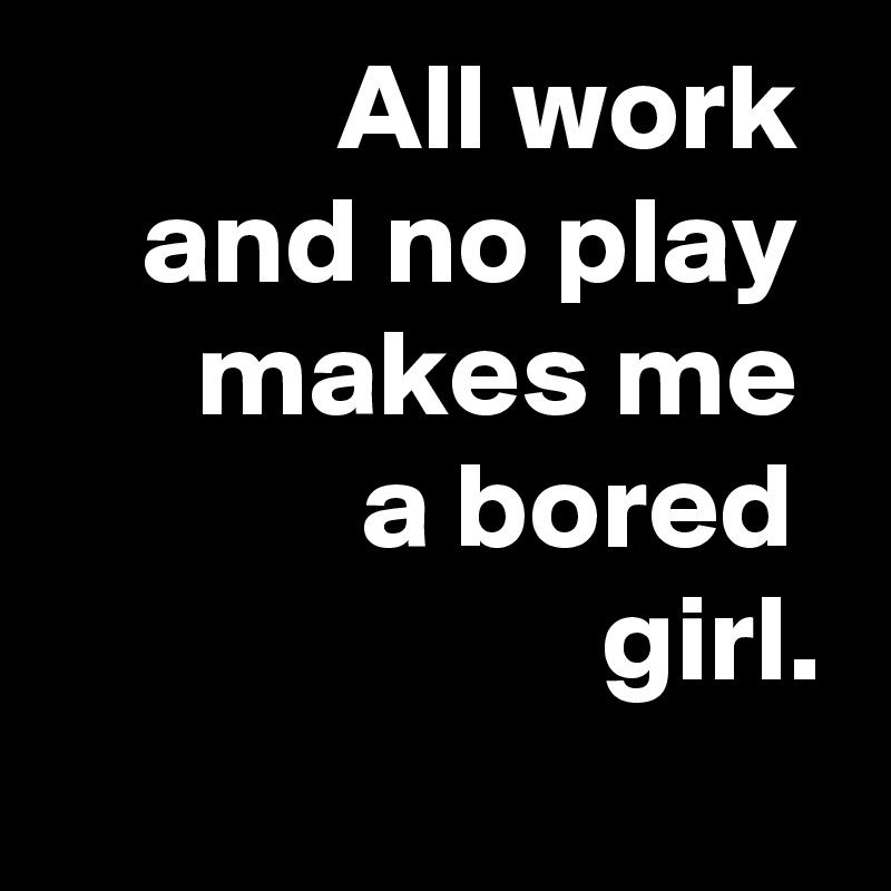 All work 
and no play 
makes me 
a bored 
girl.
