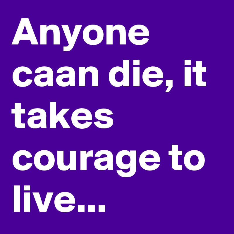 Anyone caan die, it takes courage to live...