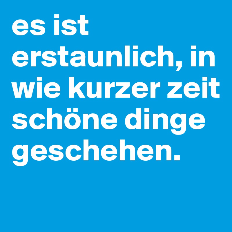 es ist erstaunlich, in wie kurzer zeit schöne dinge geschehen. 
