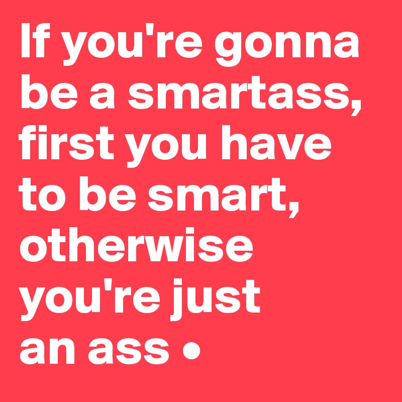 If you're gonna
be a smartass, first you have
to be smart, otherwise
you're just
an ass •