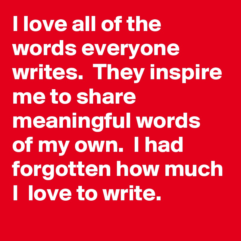 I love all of the words everyone writes.  They inspire me to share meaningful words of my own.  I had forgotten how much I  love to write.