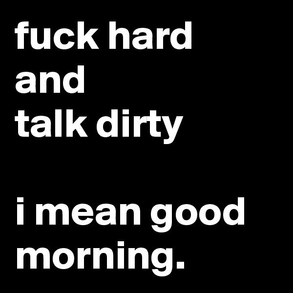 fuck hard
and
talk dirty

i mean good morning.