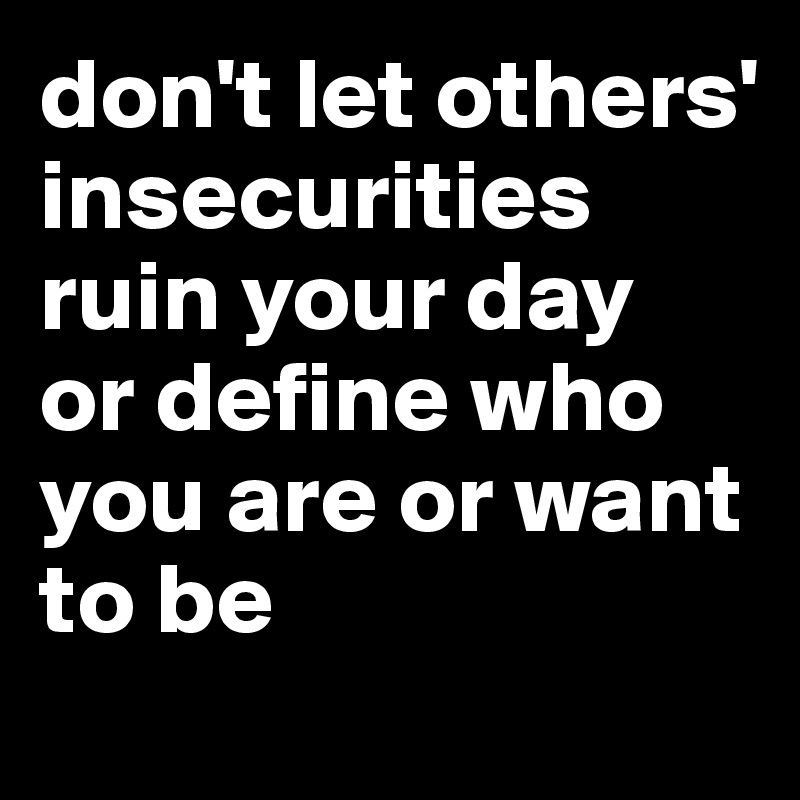 don't let others' insecurities ruin your day 
or define who you are or want to be