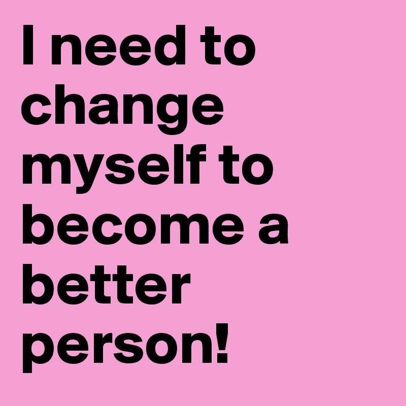 I need to change myself to become a better person!