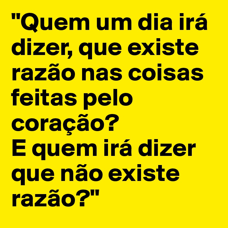 "Quem um dia irá dizer, que existe razão nas coisas feitas pelo coração?
E quem irá dizer que não existe razão?"