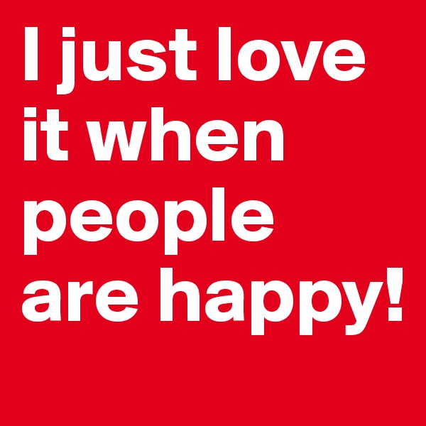 I just love it when people are happy!