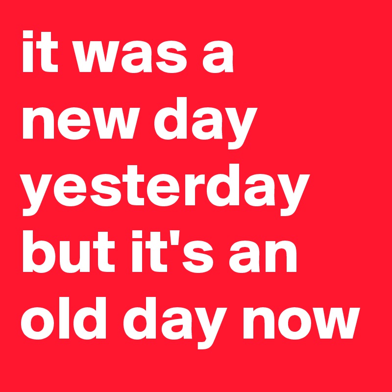 it was a new day yesterday but it's an old day now