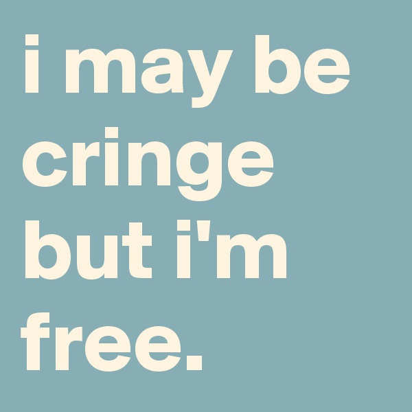 i may be cringe but i'm free.