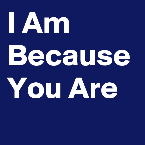 I Am 
Because
You Are