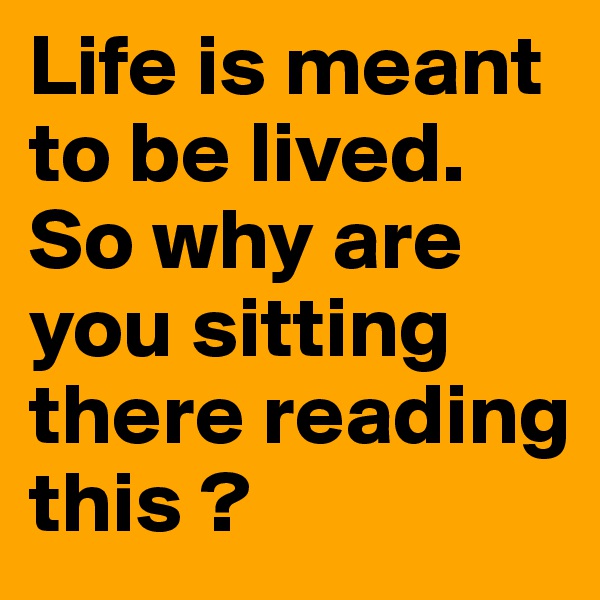 Life is meant to be lived. So why are you sitting there reading this ?