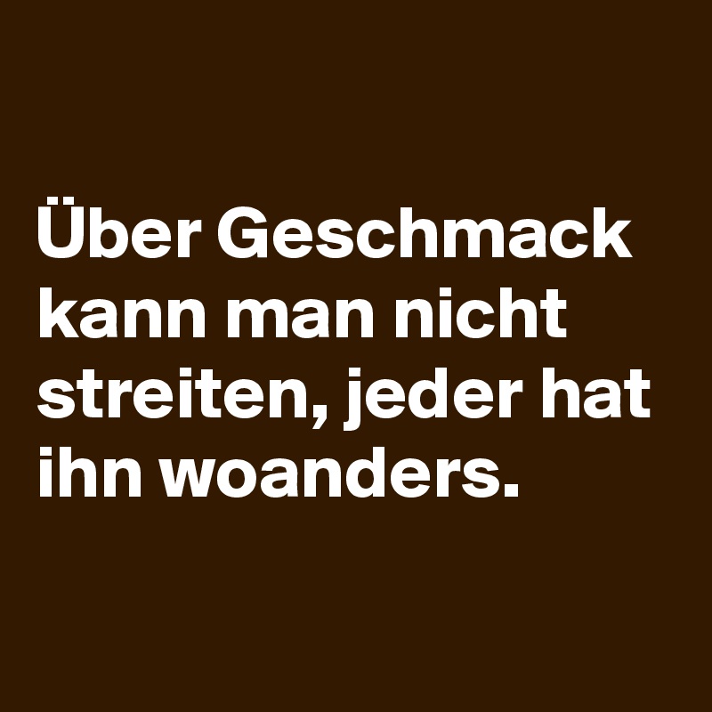 

Über Geschmack kann man nicht streiten, jeder hat ihn woanders.

