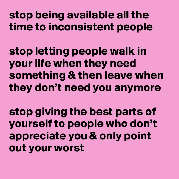 stop being available all the time to inconsistent people

stop letting people walk in your life when they need something & then leave when they don’t need you anymore

stop giving the best parts of yourself to people who don’t appreciate you & only point out your worst