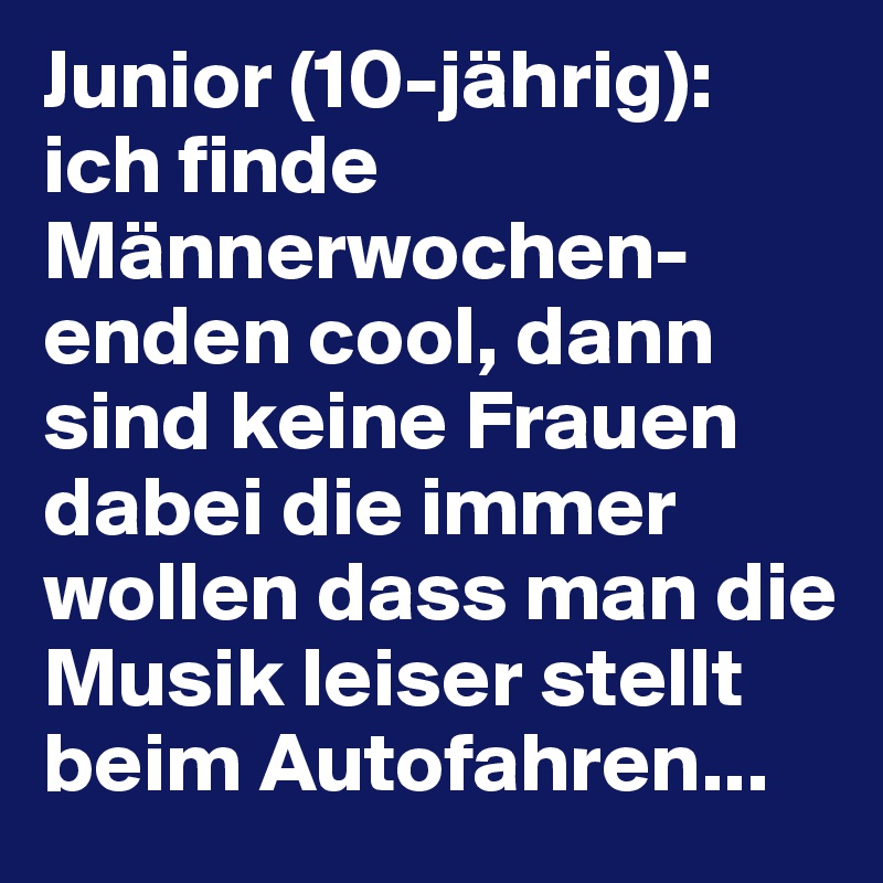 Junior (10-jährig): 
ich finde Männerwochen-enden cool, dann sind keine Frauen dabei die immer wollen dass man die Musik leiser stellt beim Autofahren...