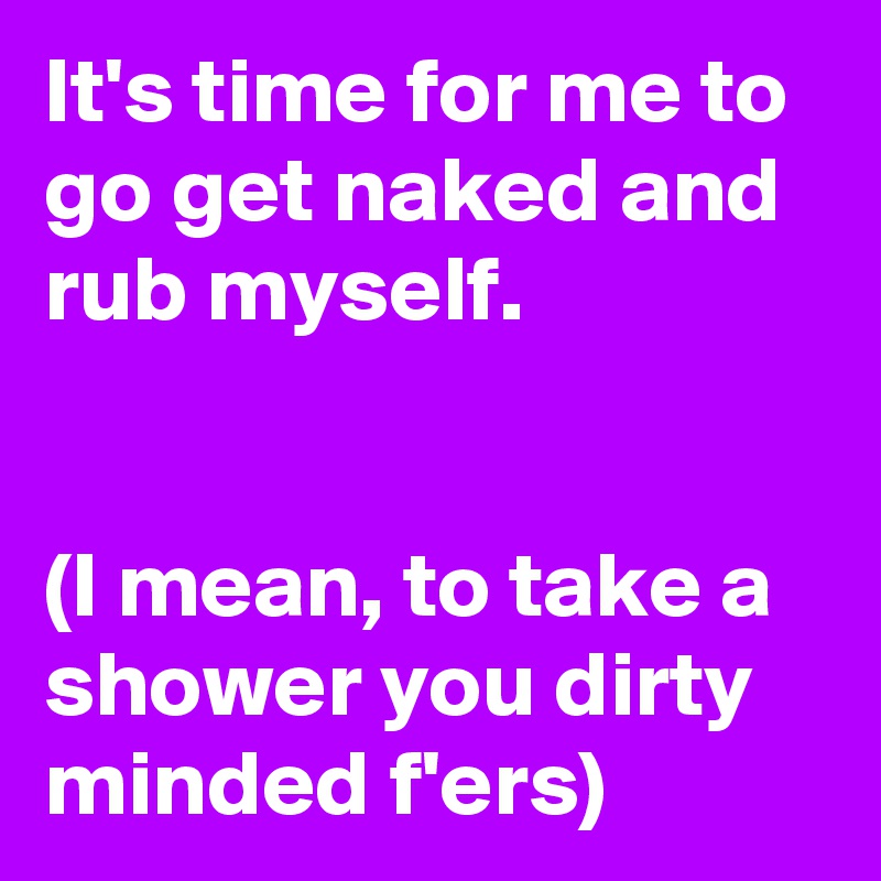 It's time for me to go get naked and rub myself.


(I mean, to take a shower you dirty minded f'ers)