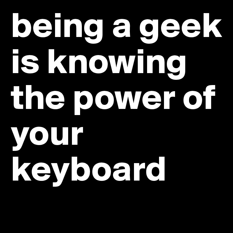 being a geek is knowing the power of your keyboard