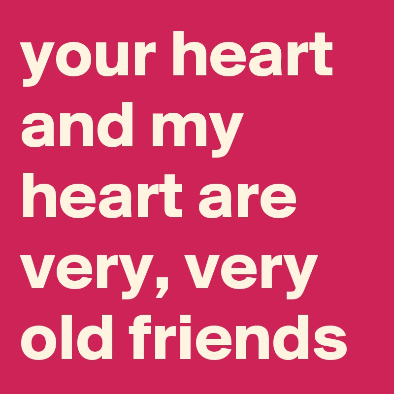 your heart and my heart are very, very old friends