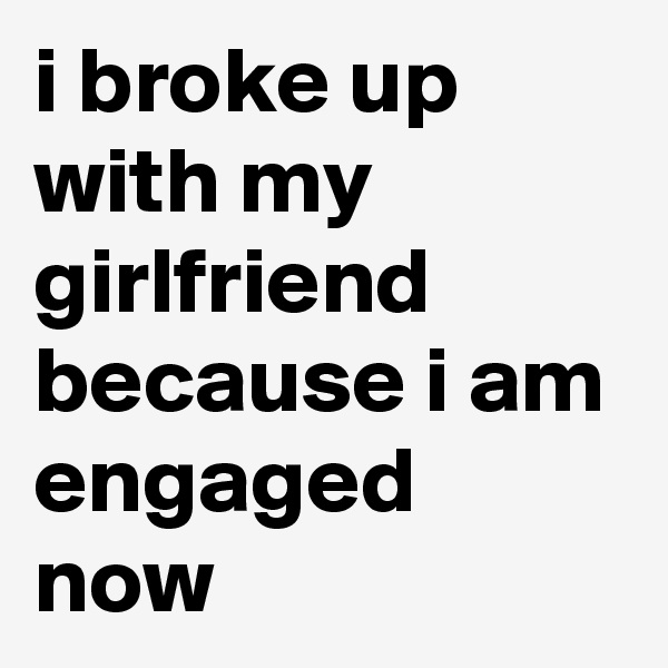 i broke up with my girlfriend because i am engaged now