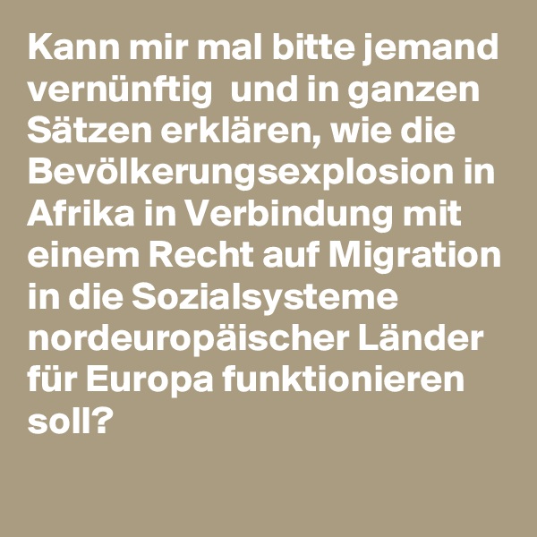 Kann mir mal bitte jemand vernünftig  und in ganzen Sätzen erklären, wie die Bevölkerungsexplosion in Afrika in Verbindung mit einem Recht auf Migration in die Sozialsysteme nordeuropäischer Länder für Europa funktionieren soll?