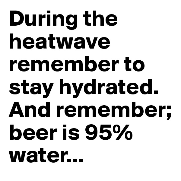 During the heatwave remember to stay hydrated. And remember; beer is 95% water...