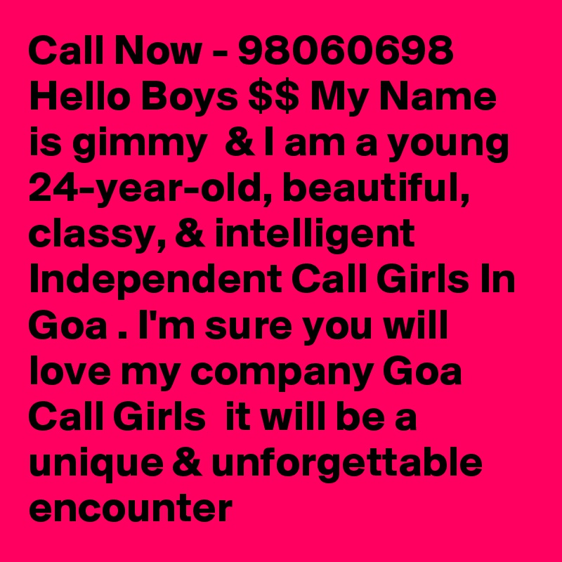 Call Now - 98060698 Hello Boys $$ My Name is gimmy  & I am a young 24-year-old, beautiful, classy, & intelligent  Independent Call Girls In Goa . I'm sure you will  love my company Goa Call Girls  it will be a unique & unforgettable encounter