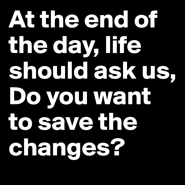 At the end of the day, life should ask us, 
Do you want to save the changes?