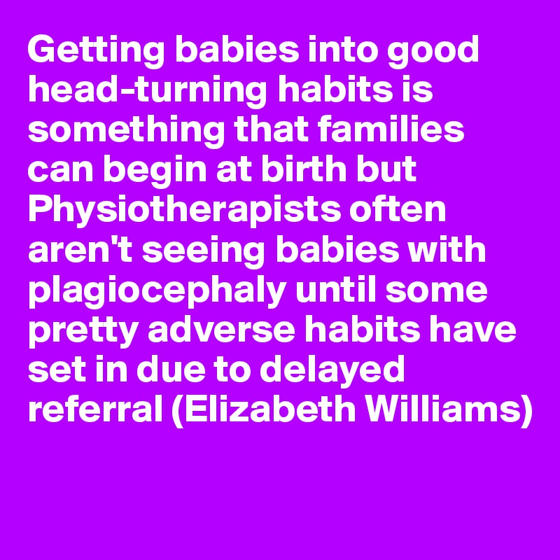 Getting babies into good head-turning habits is something that families can begin at birth but Physiotherapists often aren't seeing babies with plagiocephaly until some pretty adverse habits have set in due to delayed referral (Elizabeth Williams)

