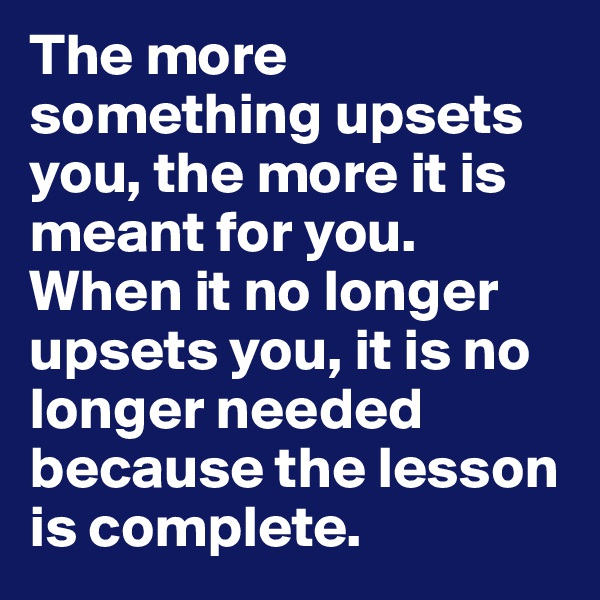 The more something upsets you, the more it is meant for you. When it no longer upsets you, it is no longer needed because the lesson is complete. 