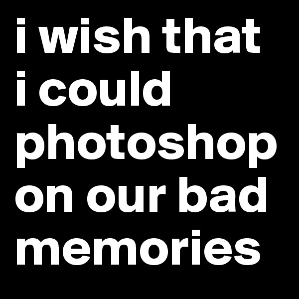 i wish that i could photoshop on our bad memories