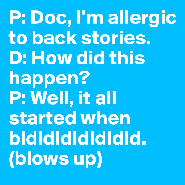 P: Doc, I'm allergic to back stories. 
D: How did this happen?
P: Well, it all started when bldldldldldldld. 
(blows up)