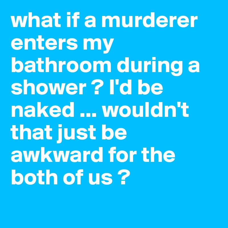 what if a murderer enters my bathroom during a shower ? I'd be naked ... wouldn't that just be awkward for the both of us ?

