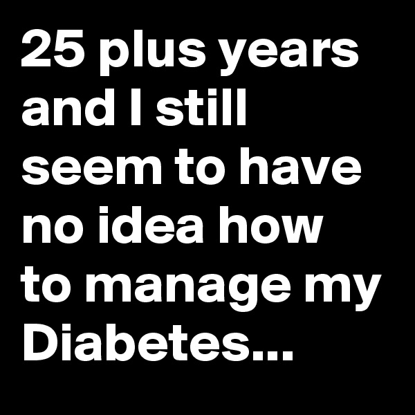 25 plus years and I still seem to have no idea how to manage my Diabetes... 