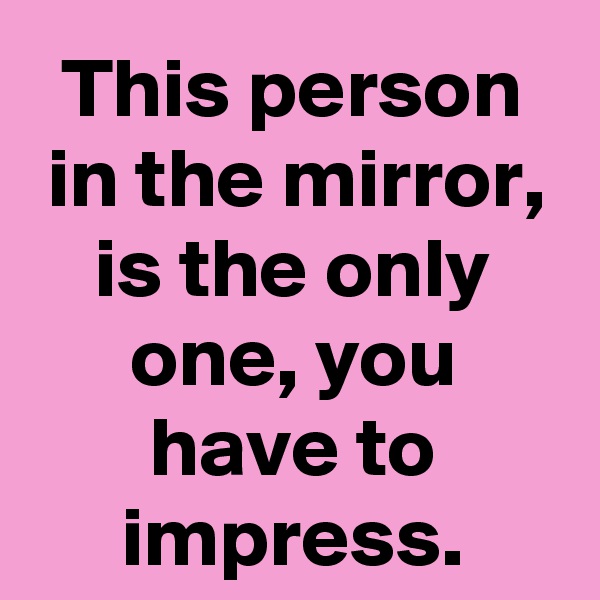 This person in the mirror, is the only one, you have to impress.