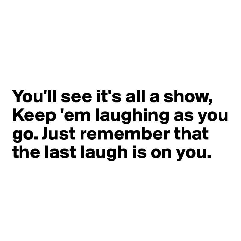 



You'll see it's all a show, Keep 'em laughing as you go. Just remember that the last laugh is on you.


