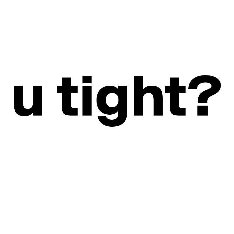 
u tight?