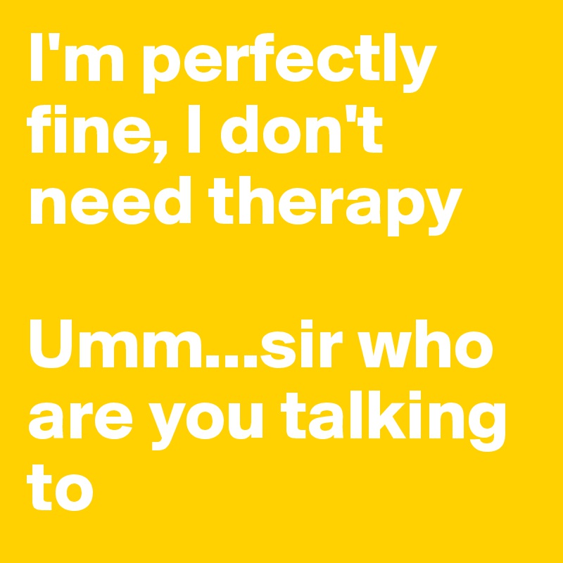 I'm perfectly fine, I don't need therapy 

Umm...sir who are you talking to 