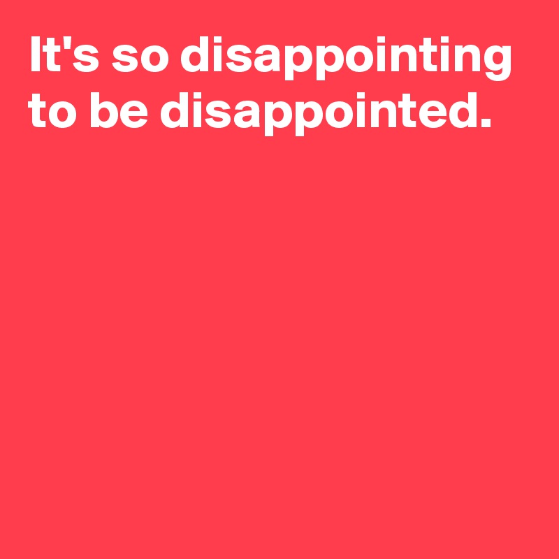 It's so disappointing to be disappointed.





