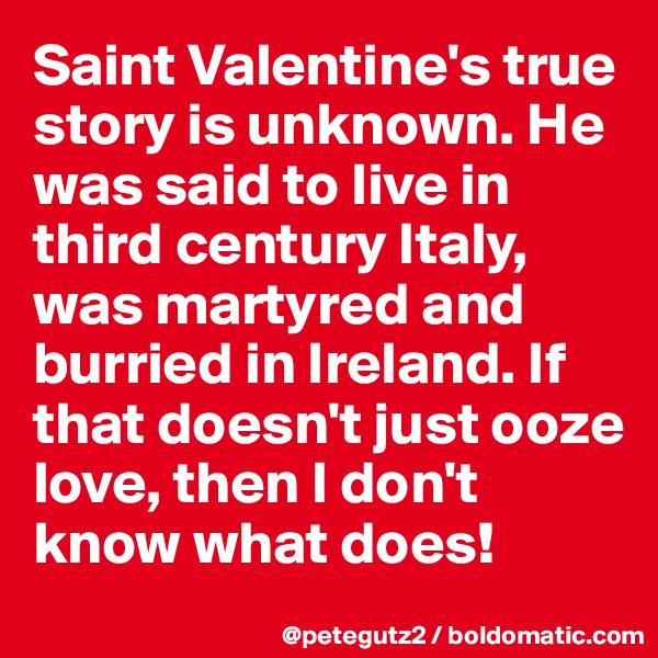 Saint Valentine's true story is unknown. He was said to live in third century Italy, was martyred and burried in Ireland. If that doesn't just ooze love, then I don't know what does!