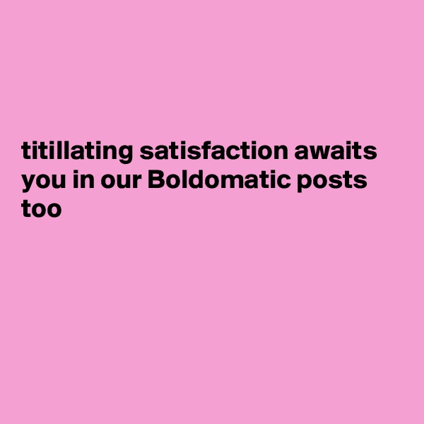



titillating satisfaction awaits you in our Boldomatic posts too





