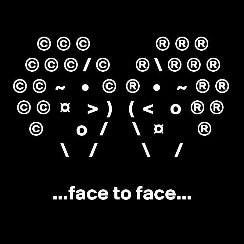 
      © © ©                ® ® ®
   © © © / ©      ® \ ® ® ®
© ©  ~    •   ©  ®   •    ~  ® ®
 © ©  ¤    >  )    (  <    o  ® ®
    ©        o   /      \   ¤        ®
            \     /           \      /

          ...face to face...