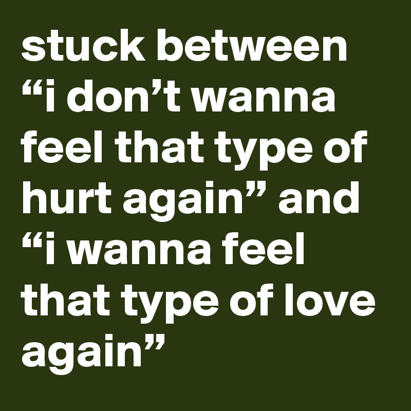 stuck between “i don’t wanna feel that type of hurt again” and “i wanna feel that type of love again”