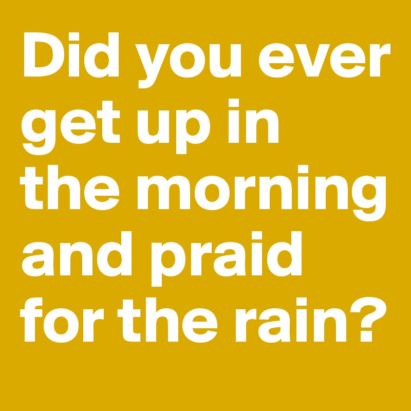 Did you ever get up in the morning and praid for the rain? 