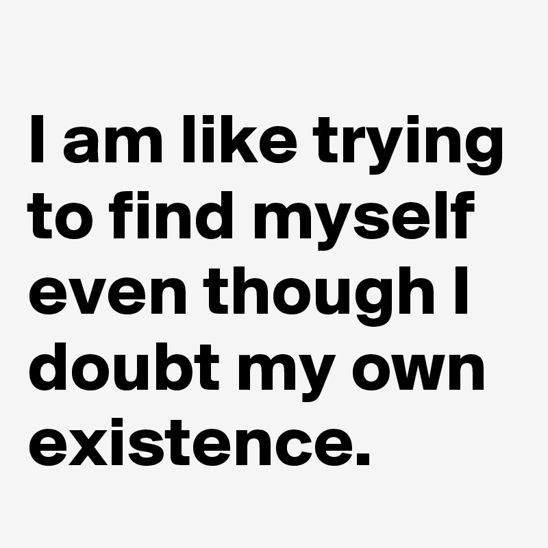 
I am like trying to find myself even though I doubt my own existence.