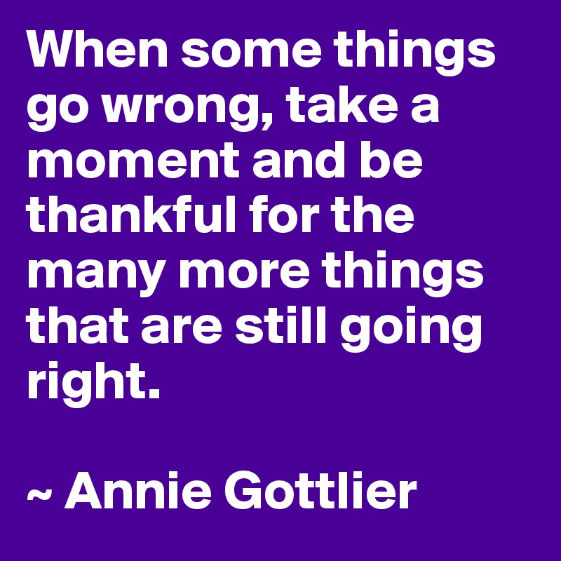 When some things go wrong, take a moment and be thankful for the many more things that are still going right.

~ Annie Gottlier