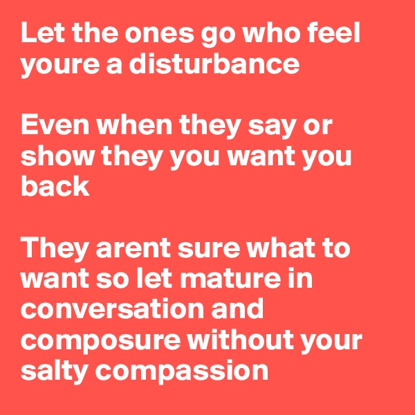 Let the ones go who feel youre a disturbance 

Even when they say or show they you want you back

They arent sure what to want so let mature in conversation and composure without your salty compassion