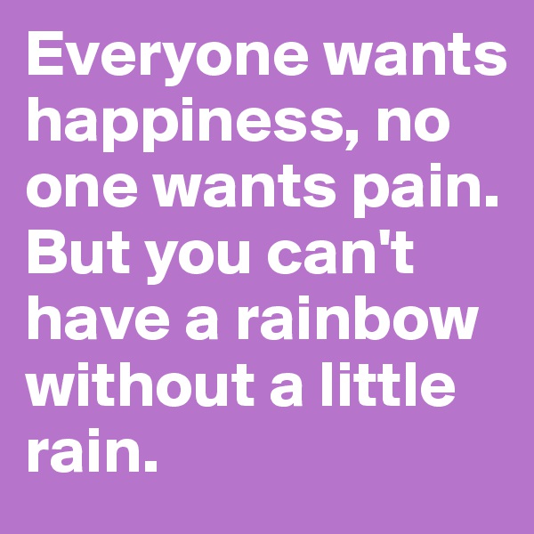 Everyone wants happiness, no one wants pain. 
But you can't have a rainbow without a little rain.