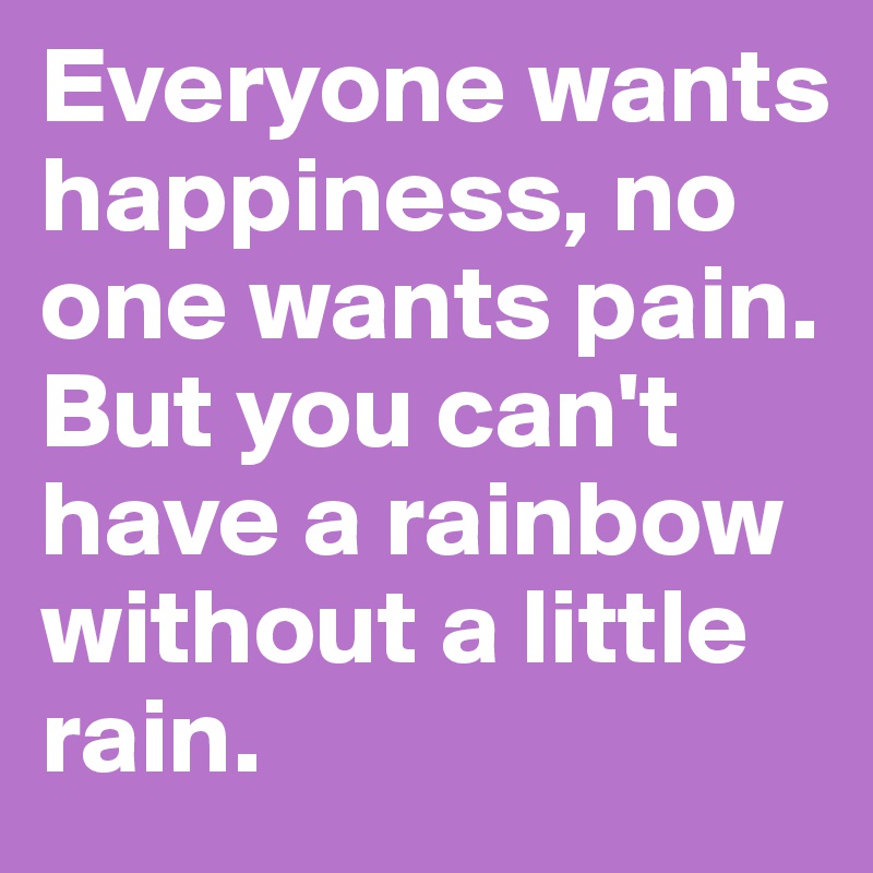 Everyone wants happiness, no one wants pain. 
But you can't have a rainbow without a little rain.