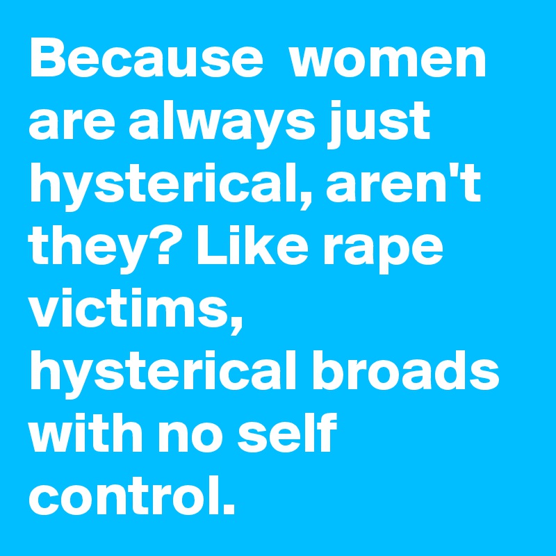 Because  women are always just hysterical, aren't they? Like rape victims, hysterical broads with no self control.