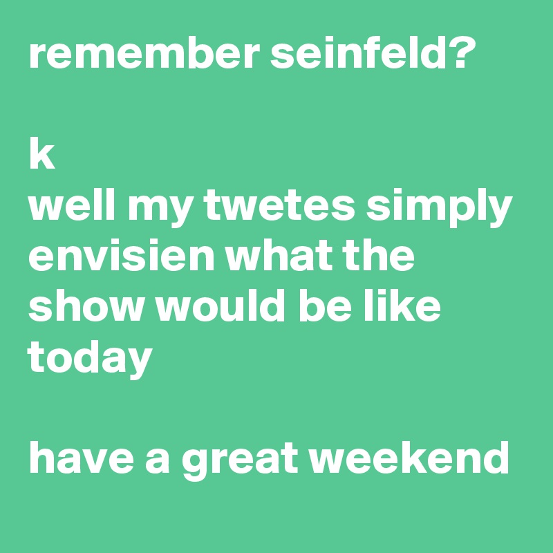 remember seinfeld? 

k
well my twetes simply envisien what the show would be like today

have a great weekend