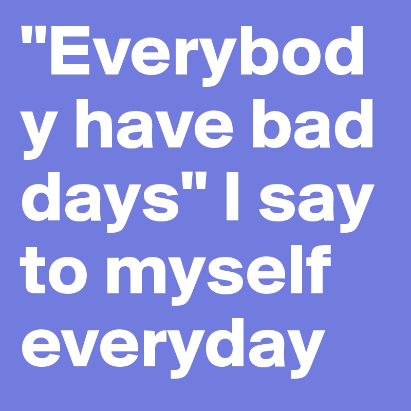 "Everybody have bad days" I say to myself everyday